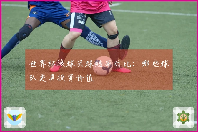 世界杯滚球买球赔率对比：哪些球队更具投资价值